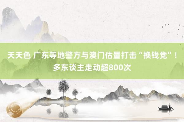 天天色 广东等地警方与澳门估量打击“换钱党”！多东谈主走动超800次