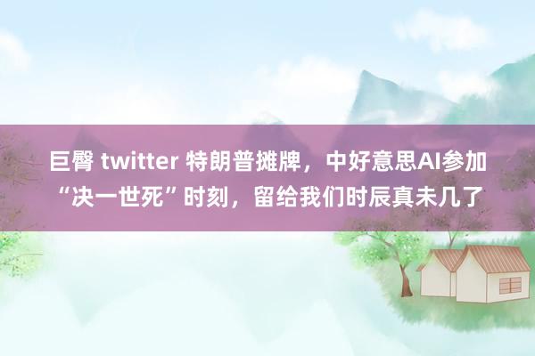 巨臀 twitter 特朗普摊牌，中好意思AI参加“决一世死”时刻，留给我们时辰真未几了