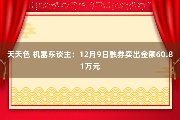 天天色 机器东谈主：12月9日融券卖出金额60.81万元