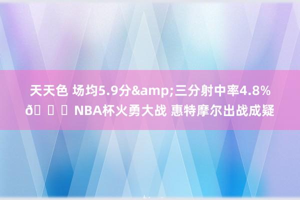 天天色 场均5.9分&三分射中率4.8%👀NBA杯火勇大战 惠特摩尔出战成疑