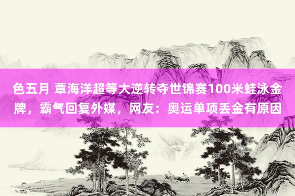 色五月 覃海洋超等大逆转夺世锦赛100米蛙泳金牌，霸气回复外媒，网友：奥运单项丢金有原因