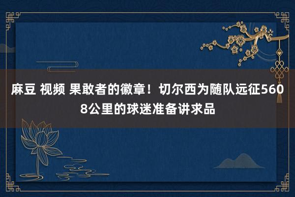 麻豆 视频 果敢者的徽章！切尔西为随队远征5608公里的球迷准备讲求品