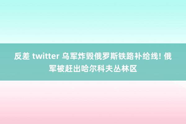 反差 twitter 乌军炸毁俄罗斯铁路补给线! 俄军被赶出哈尔科夫丛林区