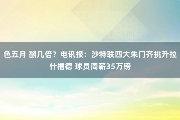 色五月 翻几倍？电讯报：沙特联四大朱门齐挑升拉什福德 球员周薪35万镑