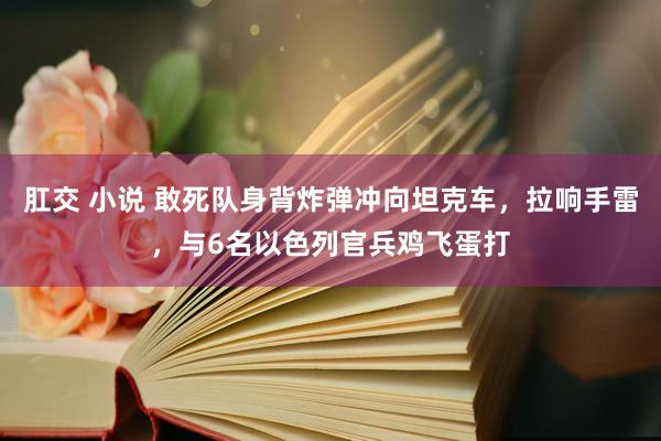 肛交 小说 敢死队身背炸弹冲向坦克车，拉响手雷，与6名以色列官兵鸡飞蛋打