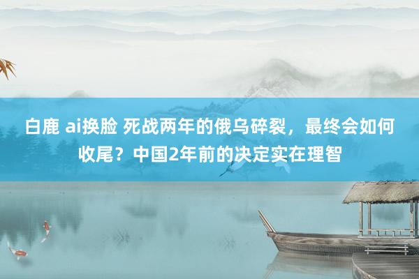 白鹿 ai换脸 死战两年的俄乌碎裂，最终会如何收尾？中国2年前的决定实在理智