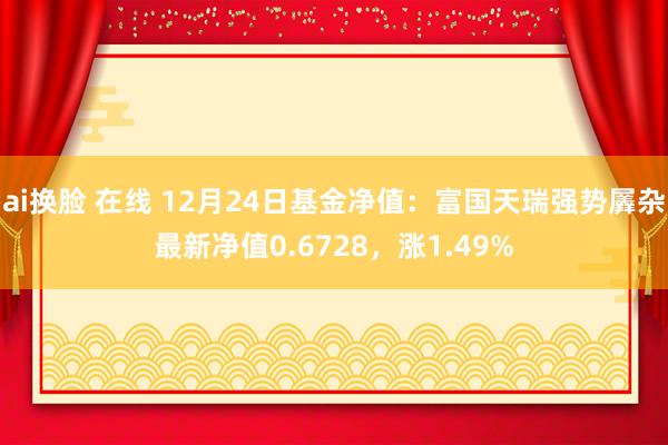 ai换脸 在线 12月24日基金净值：富国天瑞强势羼杂最新净值0.6728，涨1.49%