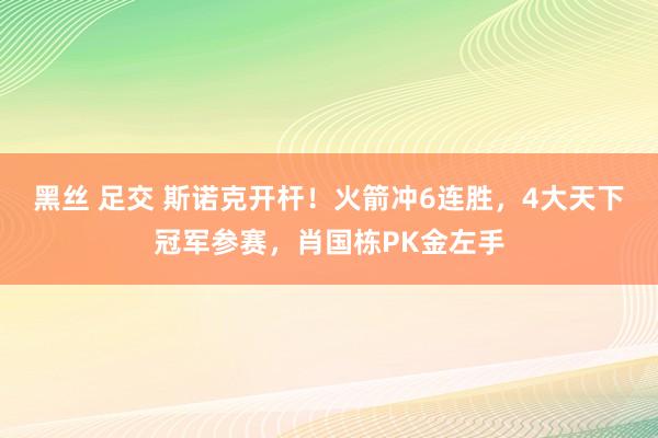 黑丝 足交 斯诺克开杆！火箭冲6连胜，4大天下冠军参赛，肖国栋PK金左手