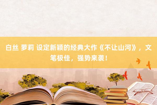 白丝 萝莉 设定新颖的经典大作《不让山河》，文笔极佳，强势来袭！